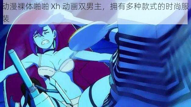 动漫裸体啪啪 Xh 动画双男主，拥有多种款式的时尚服装