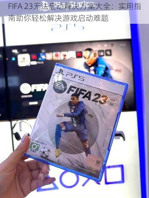 FIFA 23无法启动解决方案大全：实用指南助你轻松解决游戏启动难题