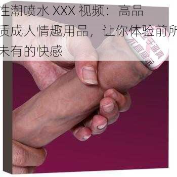 性潮喷水 XXX 视频：高品质成人情趣用品，让你体验前所未有的快感